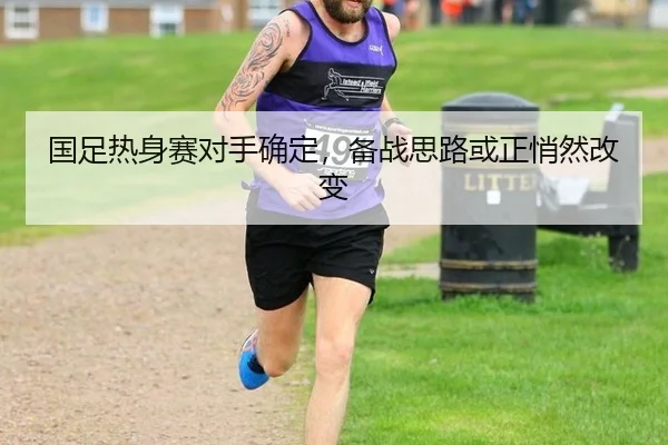 国足热身赛对手确定，备战思路或正悄然改变