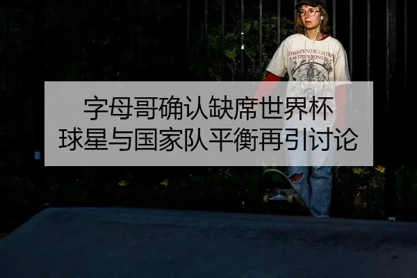 字母哥确认缺席世界杯 球星与国家队平衡再引讨论